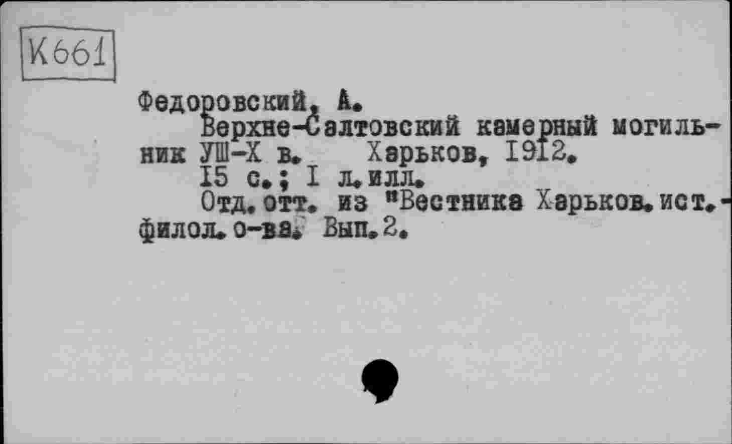 ﻿K66Î]
Федоровский, А.
Верхне-Салтовский камерный могиль ник УШ-Х в. Харьков, 1912.
15 с»; I л.илл.
Отд. отт. из "Вестнике Харьков, ист фИЛОЛ.О-ВВ< Вып.2.